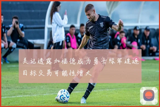 美记透露加福德成为勇士绿军追逐目标交易可能性增大