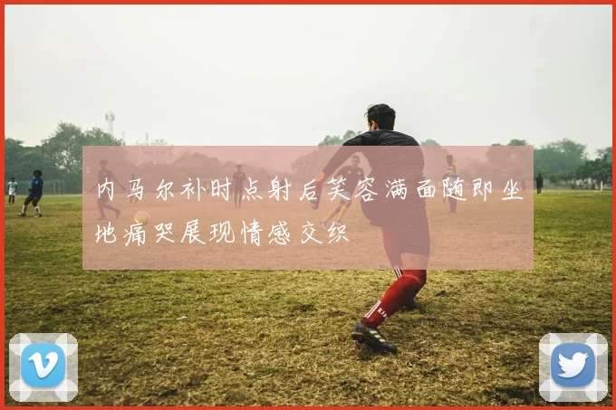 内马尔补时点射后笑容满面随即坐地痛哭展现情感交织