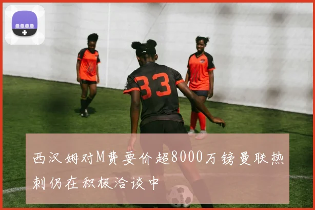 西汉姆对M费要价超8000万镑曼联热刺仍在积极洽谈中
