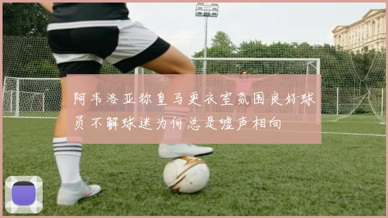 阿韦洛亚称皇马更衣室氛围良好球员不解球迷为何总是嘘声相向