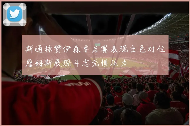 斯通称赞伊森季后赛表现出色对位詹姆斯展现斗志无惧压力