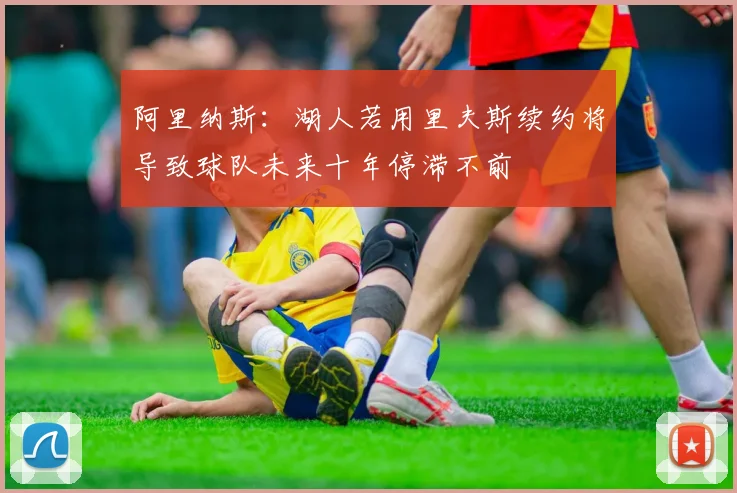 阿里纳斯：湖人若用里夫斯续约将导致球队未来十年停滞不前
