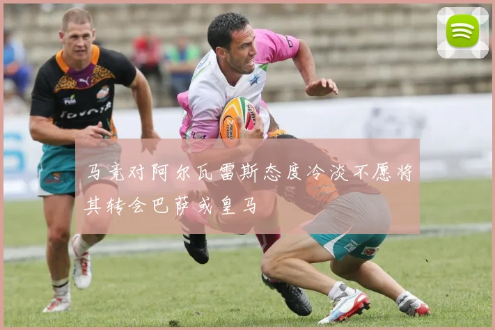 马竞对阿尔瓦雷斯态度冷淡不愿将其转会巴萨或皇马