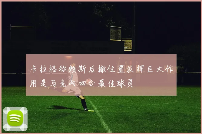 卡拉格称赖斯后撤位置发挥巨大作用是马竞两回合最佳球员