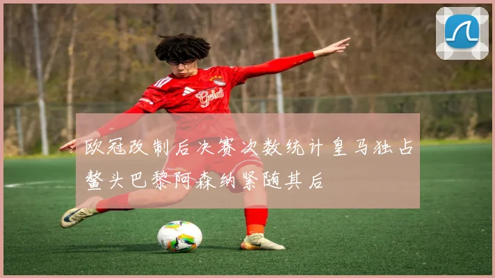 欧冠改制后决赛次数统计皇马独占鳌头巴黎阿森纳紧随其后