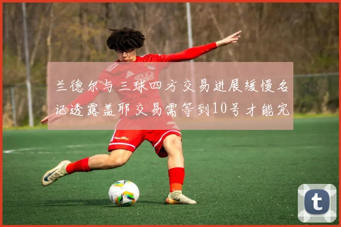兰德尔与三球四方交易进展缓慢名记透露盖耶交易需等到10号才能完成