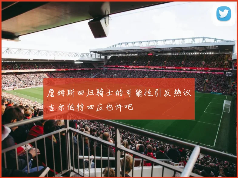 詹姆斯回归骑士的可能性引发热议吉尔伯特回应也许吧