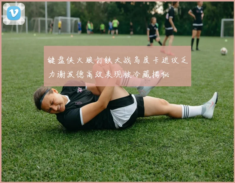 键盘侠火狼打铁大战乌度卡进攻乏力谢泼德高效表现被冷藏揭秘